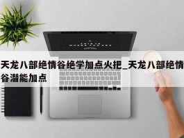 天龙八部绝情谷绝学加点火把_天龙八部绝情谷潜能加点