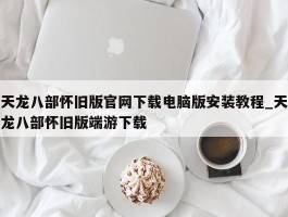 天龙八部怀旧版官网下载电脑版安装教程_天龙八部怀旧版端游下载