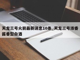 天龙三号火箭最新消息10条_天龙三号浓香酱香型白酒