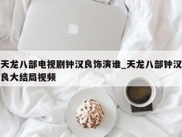 天龙八部电视剧钟汉良饰演谁_天龙八部钟汉良大结局视频