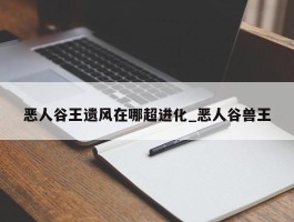 恶人谷王遗风在哪超进化_恶人谷兽王