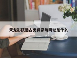 天龙影院远古免费影院网址是什么