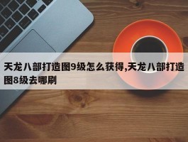 天龙八部打造图9级怎么获得,天龙八部打造图8级去哪刷