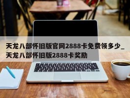 天龙八部怀旧版官网2888卡免费领多少_天龙八部怀旧版2888卡奖励