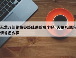 天龙八部绝情谷经脉进阶哪个好_天龙八部绝情谷怎么样