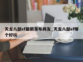 天龙八部sf最新发布网友_天龙八部sf哪个好玩