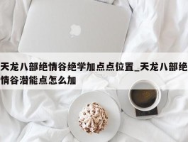 天龙八部绝情谷绝学加点点位置_天龙八部绝情谷潜能点怎么加