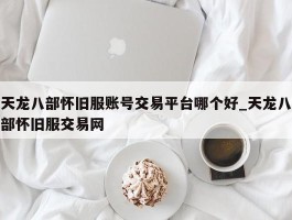 天龙八部怀旧服账号交易平台哪个好_天龙八部怀旧服交易网