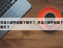 天龙八部怀旧服下载不了_天龙八部怀旧版下载不了