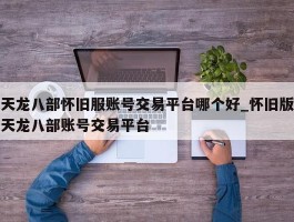 天龙八部怀旧服账号交易平台哪个好_怀旧版天龙八部账号交易平台