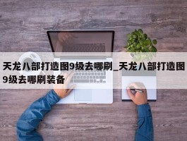 天龙八部打造图9级去哪刷_天龙八部打造图9级去哪刷装备