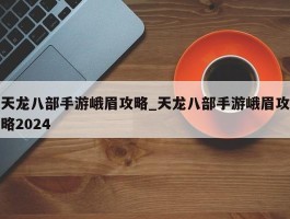 天龙八部手游峨眉攻略_天龙八部手游峨眉攻略2024