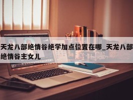 天龙八部绝情谷绝学加点位置在哪_天龙八部绝情谷主女儿