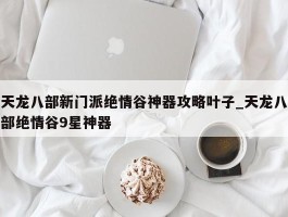 天龙八部新门派绝情谷神器攻略叶子_天龙八部绝情谷9星神器