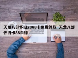 天龙八部怀旧2888卡免费领取_天龙八部怀旧卡88白嫖