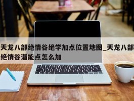 天龙八部绝情谷绝学加点位置地图_天龙八部绝情谷潜能点怎么加