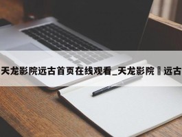 天龙影院远古首页在线观看_天龙影院 远古