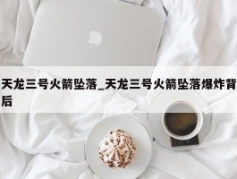 天龙三号火箭坠落_天龙三号火箭坠落爆炸背后