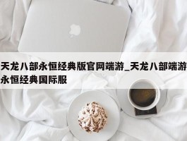 天龙八部永恒经典版官网端游_天龙八部端游永恒经典国际服