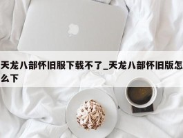 天龙八部怀旧服下载不了_天龙八部怀旧版怎么下