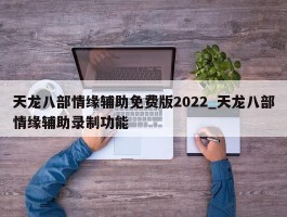 天龙八部情缘辅助免费版2022_天龙八部情缘辅助录制功能