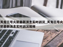 天龙三号火箭最新消息实时战况_天龙三号火箭最新消息实时战况视频