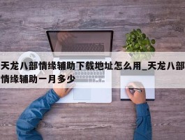 天龙八部情缘辅助下载地址怎么用_天龙八部情缘辅助一月多少