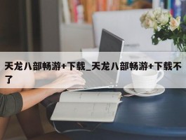 天龙八部畅游+下载_天龙八部畅游+下载不了