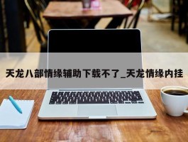 天龙八部情缘辅助下载不了_天龙情缘内挂