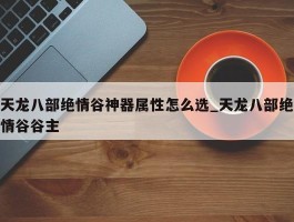 天龙八部绝情谷神器属性怎么选_天龙八部绝情谷谷主