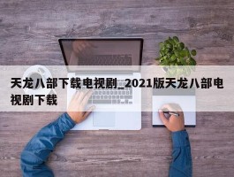 天龙八部下载电视剧_2021版天龙八部电视剧下载