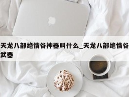 天龙八部绝情谷神器叫什么_天龙八部绝情谷武器