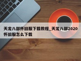 天龙八部怀旧服下载教程_天龙八部2020怀旧服怎么下载