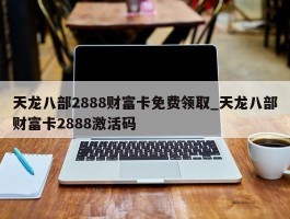 天龙八部2888财富卡免费领取_天龙八部财富卡2888激活码