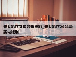 天龙影院官网最新电影_天龙影院2021最新电视剧