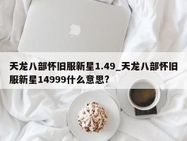 天龙八部怀旧服新星1.49_天龙八部怀旧服新星14999什么意思?