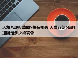 天龙八部打造图5级在哪买,天龙八部5级打造图是多少级装备