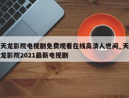 天龙影院电视剧免费观看在线高清人世间_天龙影院2021最新电视剧