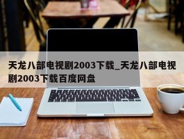 天龙八部电视剧2003下载_天龙八部电视剧2003下载百度网盘