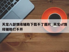 天龙八部情缘辅助下载不了图片_天龙sf情缘辅助打不开